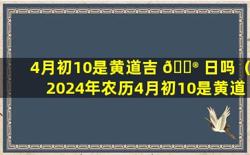 4月初10是黄道吉 💮 日吗（2024年农历4月初10是黄道吉 🌴 日吗）